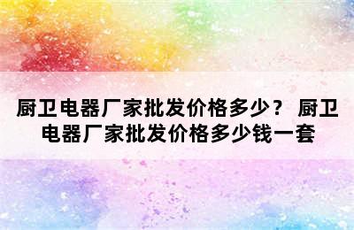 厨卫电器厂家批发价格多少？ 厨卫电器厂家批发价格多少钱一套